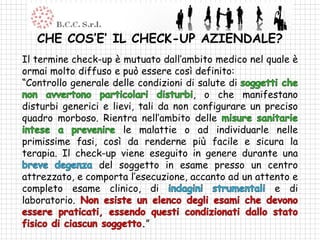 CHE COS’E’ IL CHECK-UP AZIENDALE?
Il termine check-up è mutuato dall’ambito medico nel quale è
ormai molto diffuso e può essere così definito:
“Controllo generale delle condizioni di salute di
                                       , o che manifestano
disturbi generici e lievi, tali da non configurare un preciso
quadro morboso. Rientra nell’ambito delle
                       le malattie o ad individuarle nelle
primissime fasi, così da renderne più facile e sicura la
terapia. Il check-up viene eseguito in genere durante una
                 del soggetto in esame presso un centro
attrezzato, e comporta l’esecuzione, accanto ad un attento e
completo esame clinico, di                              e di
laboratorio.

                          .”
 