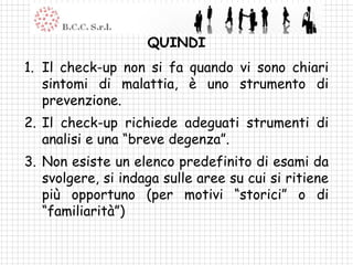 QUINDI
1. Il check-up non si fa quando vi sono chiari
   sintomi di malattia, è uno strumento di
   prevenzione.
2. Il check-up richiede adeguati strumenti di
   analisi e una “breve degenza”.
3. Non esiste un elenco predefinito di esami da
   svolgere, si indaga sulle aree su cui si ritiene
   più opportuno (per motivi “storici” o di
   “familiarità”)
 