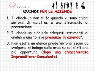 QUINDI
1. Il check-up non si fa quando vi sono chiari
   sintomi di malattia, è uno strumento di
   prevenzione.
2. Il check-up richiede adeguati strumenti di
   analisi e una “breve                 ”.
3. Non esiste un elenco predefinito di esami da
   svolgere, si indaga sulle aree su cui si ritiene
   più opportuno (
                              )
 