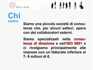 Chi
siamo
        Siamo una piccola società di consu-
        lenza che, per alcuni settori, opera
        con dei collaboratori esterni.
        Siamo specializzati nella
                           e nell’          e
        ci rivolgiamo principalmente alle
        imprese con un fatturato inferiore ai
        7- 8 milioni di €.
 