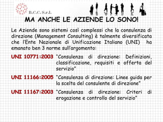 MA ANCHE LE AZIENDE LO SONO!
Le Aziende sono sistemi così complessi che la consulenza di
direzione (Management Consulting) è talmente diversificata
che l’Ente Nazionale di Unificazione Italiano (UNI) ha
emanato ben 3 norme sull’argomento:
                  “Consulenza di direzione: Definizioni,
                  classificazione, requisiti e offerta del
                  servizio”
                  “Consulenza di direzione: Linee guida per
                  la scelta del consulente di direzione”
                  “Consulenza di direzione: Criteri      di
                  erogazione e controllo del servizio”
 
