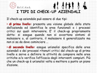 I TIPI DI CHECK-UP AZIENDALI
Il check-up aziendale può essere di due tipi:
                    presenta una visione globale dello stato
dell’azienda ed identifica le aree funzionali o i processi
critici sui quali intervenire. E’ il check-up propriamente
detto: si esegue quando non si avvertono sintomi di
malessere o, al contrario, il malessere è generalizzato ma
non si sa da dove cominciare …
                       esegue un’analisi specifica delle aree
aziendali o dei processi ritenuti critici dal check-up di primo
livello e serve a definire le attività da compiere nelle aree
critiche e/o verifica l’efficacia degli interventi compiuti. Più
che un check-up è un’analisi volta a mettere a punto un piano
d’azione.
 