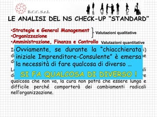 LE ANALISI DEL NS CHECK-UP “STANDARD”

                                   Valutazioni qualitative

                                      Valutazioni quantitative
InOvviamente,valutazioni quantitative (basate sui numeri)
   questa fase le se durante la “chiacchierata
devono avere la precedenza … sono l’equivalenteemersa
  iniziale Imprenditore-Consulente” è dell’esame
del sangue.
  la necessità di fare qualcosa di diverso …
Le valutazioni qualitative sono limitate ai fondamentali
dell’azienda come sistema, qualora dovesse emergere
qualcosa che non va, la cura non potrà che essere lunga e
difficile perché comporterà dei cambiamenti radicali
nell’organizzazione.
 