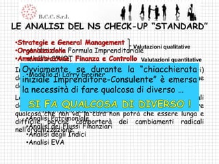 LE ANALISI DEL NS CHECK-UP “STANDARD”

                                        Valutazioni qualitative
   •Analisi della Formula Imprenditoriale
   •Analisi SWOT                        Valutazioni quantitative
InOvviamente,valutazioni quantitative (basate sui numeri)
   questa fase le se durante la “chiacchierata
    •Modello di Larry Greiner
devono avere la precedenza … sono l’equivalenteemersa
  iniziale Imprenditore-Consulente” è dell’esame
del sangue.
  la necessità di fare qualcosa di diverso …
    •Analisi Economica
Le valutazioni riclassificato sono limitate ai fondamentali
        •Analisi CE qualitative
dell’azienda BEP
        •Analisi come sistema, qualora dovesse emergere
qualcosa che Pareto della Clientela
        •Analisi
                 non va, la cura non potrà che essere lunga e
    •Analisi Patrimoniale
difficile perché comporterà dei cambiamenti radicali
nell’organizzazione. Finanziari
    •Analisi dei Flussi
    •Analisi degli Indici
    •Analisi EVA
 