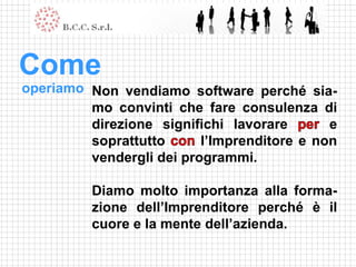 Come
operiamo Non vendiamo software perché sia-
         mo convinti che fare consulenza di
         direzione significhi lavorare       e
         soprattutto      l’Imprenditore e non
         vendergli dei programmi.

          Diamo molto importanza alla forma-
          zione dell’Imprenditore perché è il
          cuore e la mente dell’azienda.
 