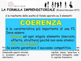 LA FORMULA IMPRENDITORIALE                            (Richard Normann 1977)

  è la risultante delle scelte di fondo operate su 3 elementi:
    Client system (il mercato): il rapporto fra l’impresa e l’ambiente.
    Comprende le caratteristiche della clientela, le aree geografiche e
    il sistema competitivo
   è la caratteristica più importante di una FI.
   Deve essere:
              ad ogni singolo elemento (mercato,
      offerta, struttura) poiché non sono atomici

    Se esiste garantisce
Product system (l’offerta):       il successo competitivo. system
                                            Company organization
cosa proponiamo al mercato.                      (l’organizzazione): Comprende
Comprende aspetti intrinse-                      capitale umano, know-how e
ci, accessori, psicologici e                     patrimonio intangibile, cespi-
distributivi.                                    ti, capitale finanziario
 