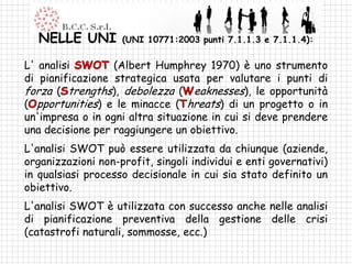 NELLE UNI        (UNI 10771:2003 punti 7.1.1.3 e 7.1.1.4):

L' analisi        (Albert Humphrey 1970) è uno strumento
di pianificazione strategica usata per valutare i punti di
forza ( trengths), debolezza ( eaknesses), le opportunità
( pportunities) e le minacce ( hreats) di un progetto o in
un'impresa o in ogni altra situazione in cui si deve prendere
una decisione per raggiungere un obiettivo.
L'analisi SWOT può essere utilizzata da chiunque (aziende,
organizzazioni non-profit, singoli individui e enti governativi)
in qualsiasi processo decisionale in cui sia stato definito un
obiettivo.
L'analisi SWOT è utilizzata con successo anche nelle analisi
di pianificazione preventiva della gestione delle crisi
(catastrofi naturali, sommosse, ecc.)
 