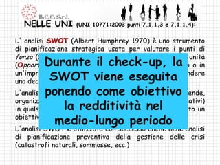 NELLE UNI        (UNI 10771:2003 punti 7.1.1.3 e 7.1.1.4):

L' analisi        (Albert Humphrey 1970) è uno strumento
di pianificazione strategica usata per valutare i punti di
forza ( trengths), debolezza ( eaknesses), le opportunità
          Durante il check-up, la
( pportunities) e le minacce ( hreats) di un progetto o in
            SWOT viene eseguita
un'impresa o in ogni altra situazione in cui si deve prendere
una decisione per raggiungere un obiettivo.
           ponendo come obiettivo
L'analisi SWOT può essere utilizzata da chiunque (aziende,
organizzazioni non-profit, singoli individui e enti governativi)
in qualsiasi processoredditività nel definito un
                la decisionale in cui sia stato
obiettivo.
              medio-lungo periodo
L'analisi SWOT è utilizzata con successo anche nelle analisi
di pianificazione preventiva della gestione delle crisi
(catastrofi naturali, sommosse, ecc.)
 