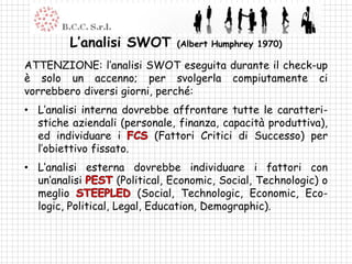 L’analisi SWOT         (Albert Humphrey 1970)

ATTENZIONE: l’analisi SWOT eseguita durante il check-up
è solo un accenno; per svolgerla compiutamente ci
vorrebbero diversi giorni, perché:
• L’analisi interna dovrebbe affrontare tutte le caratteri-
  stiche aziendali (personale, finanza, capacità produttiva),
  ed individuare i        (Fattori Critici di Successo) per
  l’obiettivo fissato.
• L’analisi esterna dovrebbe individuare i fattori con
  un’analisi         (Political, Economic, Social, Technologic) o
  meglio                  (Social, Technologic, Economic, Eco-
  logic, Political, Legal, Education, Demographic).
 