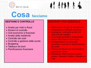 Cosa facciamo
GESTIONE E CONTROLLO                    GESTIONE CRISI AZIENDALE

   Analisi per indici e flussi          Elaborazione di piani di risanamento
   Schemi di controllo                  Attestazione di fattibilità del piano
   Cicli economici e finanziari         Liquidazioni volontarie anche con
                                          l’accordo dei creditori
   Analisi della redditività
                                         Concordati giudiziali e stragiudiziali
   Controllo dei costi                  Analisi dello stato di insolvenza
   Controllo e gestione delle scorte    Predisposizione di concordati
   Budgeting                             preventivi e accordi di ristrutturazione
   Tableaux de bord                      dei debiti
   Pianificazione finanziaria           Transazioni fiscali con percentuali di
                                          pagamento ridotte
                                         Assistenza nelle procedure aperte
                                          presso i tribunali di Milano, Bergamo e
                                          Lodi
 