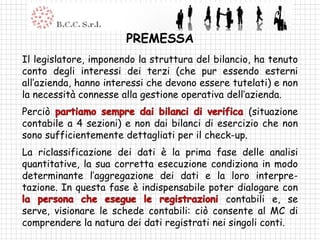 PREMESSA
Il legislatore, imponendo la struttura del bilancio, ha tenuto
conto degli interessi dei terzi (che pur essendo esterni
all’azienda, hanno interessi che devono essere tutelati) e non
la necessità connesse alla gestione operativa dell’azienda.
Perciò                                             (situazione
contabile a 4 sezioni) e non dai bilanci di esercizio che non
sono sufficientemente dettagliati per il check-up.
La riclassificazione dei dati è la prima fase delle analisi
quantitative, la sua corretta esecuzione condiziona in modo
determinante l’aggregazione dei dati e la loro interpre-
tazione. In questa fase è indispensabile poter dialogare con
                                             contabili e, se
serve, visionare le schede contabili: ciò consente al MC di
comprendere la natura dei dati registrati nei singoli conti.
 