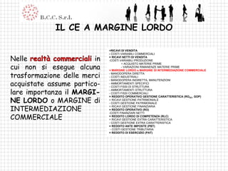 IL CE A MARGINE LORDO

                             +RICAVI DI VENDITA
                             - COSTI VARIABILI COMMERCIALI

Nelle                   in   = RICAVI NETTI DI VENDITA
                             -COSTI VARIABILI PRODUZIONE

cui non si esegue alcuna
                                      + ACQUISTO MATERIE PRIME
                                      - VARIAZIONI RIMANENZE MATERIE PRIME
                             = MARGINE LORDO o MARGINE DI INTERMEDIAZIONE COMMERCIALE

trasformazione delle merci   - MANODOPERA DIRETTA
                             - COSTI INDUSTRIALI

acquistate assume partico-
                             - MANODOPERA INDIRETTA, MANUTENZIONI
                             - AMMORTAMENTI SPECIFICI
                             - COSTI FISSI DI STRUTTURA

lare importanza il MARGI-    - AMMORTAMENTI STRUTTURA
                             - COSTI FISSI COMMERCIALI

NE LORDO o MARGINE di
                             = REDDITO OPERATIVO GESTIONE CARATTERISTICA (ROGC, GOP)
                             + RICAVI GESTIONE PATRIMONIALE
                             - COSTI GESTIONE PATRIMONIALE

INTERMEDIAZIONE
                             + RICAVI GESTIONE FINANZIARIA
                             = REDDITO OPERATIVO (RO)


COMMERCIALE
                             -COSTI FINANZIARI NETTI
                             = REDDITO LORDO DI COMPETENZA (RLC)
                             + RICAVI GESTIONE EXTRA CARATTERISTICA
                             - COSTI GESTIONE EXTRA CARATTERISTICA
                             = REDDITO ANTE IMPOSTE (PBT)
                              - COSTI GESTIONE TRIBUTARIA
                             = REDDITO DI ESERCIZIO (PAT)
 