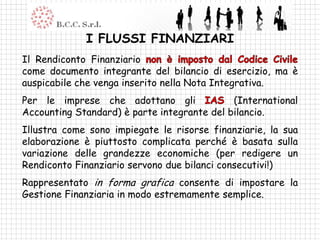 I FLUSSI FINANZIARI
Il Rendiconto Finanziario
come documento integrante del bilancio di esercizio, ma è
auspicabile che venga inserito nella Nota Integrativa.
Per le imprese che adottano gli              (International
Accounting Standard) è parte integrante del bilancio.
Illustra come sono impiegate le risorse finanziarie, la sua
elaborazione è piuttosto complicata perché è basata sulla
variazione delle grandezze economiche (per redigere un
Rendiconto Finanziario servono due bilanci consecutivi!)
Rappresentato in forma grafica consente di impostare la
Gestione Finanziaria in modo estremamente semplice.
 