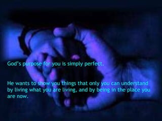 God’s purpose for you is simply perfect. He wants to show you things that only you can understand by living what you are living, and by being in the place you are now. 