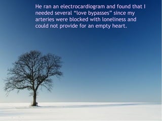 Me hizo un electrocardiograma y el diagnóstico fue que necesitaba varios by pases de amor, porque mis arterias estaban bloqueadas de soledad y no abastecían a mi corazón vacío. He ran an electrocardiogram and found that I needed several “love bypasses” since my arteries were blocked with loneliness and could not provide for an empty heart. 