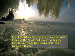 I went to orthopedics, because I could not walk by my brother’s side and I could not hug my friends, since I had fractured myself when tripping with envy. 