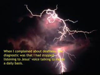 When I complained about deafness, the diagnostic was that I had stopped listening to Jesus’ voice talking to me on a daily basis. 