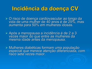 Incidência da doença CV  O risco de doença cardiovascular ao longo da vida de uma mulher de 40 anos é de 25%, mas aumenta para 50% em mulheres idosas. Após a menopausa a incidência é de 2 a 3 vezes maior do que entre as mulheres da mesma idade antes da menopausa. Mulheres diabéticas formam uma população especial que merece atenção diferenciada, com risco sete vezes maior. 