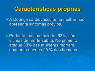 Características próprias A Doença cardiovascular na mulher não apresenta sintomas prévios. Portanto, na sua maioria, 63%, são vítimas de morte súbita. No primeiro ataque 38% das mulheres morrem, enquanto apenas 25 % dos homens. 