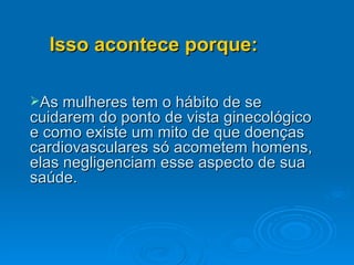 As mulheres tem o hábito de se cuidarem do ponto de vista ginecológico e como existe um mito de que doenças cardiovasculares só acometem homens, elas negligenciam esse aspecto de sua saúde. Isso acontece porque: 