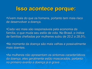 Isso acontece porque: Vivem mais do que os homens, portanto tem mais risco de desenvolver a doença. Cada vez mais são responsáveis pela economia da família, o que muda seu estilo de vida. No Brasil, o índice de famílias chefiadas por mulheres subiu de 20,2 a 28,5%.  No momento da doença são mais velhas e possivelmente mais doentes. As mulheres não apresentam os sintomas característicos da doença, eles geralmente estão mascarados, portanto no primeiro evento a doença já é grave. 