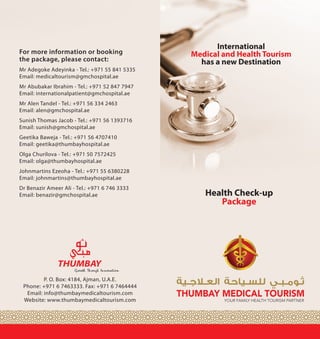 International
Medical and Health Tourism
has a new Destination
Health Check-up
Package
P. O. Box: 4184, Ajman, U.A.E.
Phone: +971 6 7463333. Fax: +971 6 7464444
Email: info@thumbaymedicaltourism.com
Website: www.thumbaymedicaltourism.com
For more information or booking
the package, please contact:
Mr Adegoke Adeyinka - Tel.: +971 55 841 5335
Email: medicaltourism@gmchospital.ae 	
Mr Abubakar Ibrahim - Tel.: +971 52 847 7947
Email: internationalpatient@gmchospital.ae
Mr Alen Tandel - Tel.: +971 56 334 2463
Email: alen@gmchospital.ae		
Sunish Thomas Jacob - Tel.: +971 56 1393716
Email: sunish@gmchospital.ae
Geetika Baweja - Tel.: +971 56 4707410
Email: geetika@thumbayhospital.ae	
Olga Churilova - Tel.: +971 50 7572425
Email: olga@thumbayhospital.ae	
Johnmartins Ezeoha - Tel.: +971 55 6380228
Email: johnmartins@thumbayhospital.ae	
Dr Benazir Ameer Ali - Tel.: +971 6 746 3333
Email: benazir@gmchospital.ae
Mr David C. Ndukauba--Tel +971567478477
Email: david@thumbayhospital.ae
 