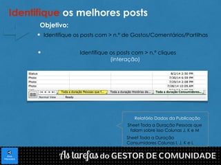 Identifique os melhores posts 
Identifique os posts com > n.º de Gostos/Comentários/Partilhas 
Identifique os posts com > n.º cliques 
(interação) 
Relatório Dados da Publicação 
Sheet Toda a Duração Pessoas que 
falam sobre isso Colunas J, K e M 
Sheet Toda a Duração 
Consumidores Colunas I, J, K e L 
Objetivo: 
 