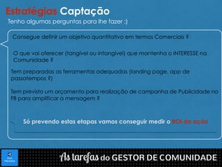 Estratégias Captação 
Tenho algumas perguntas para lhe fazer :) 
Consegue definir um objetivo quantitativo em termos Comerciais ? 
O que vai oferecer (tangível ou intangível) que mantenha o INTERESSE na 
Comunidade ? 
Tem preparadas as ferramentas adequadas (landing page, app de 
passatempos ?) 
Tem previsto um orçamento para realização de campanha de Publicidade no 
FB para amplificar a mensagem ? 
Só prevendo estas etapas vamos conseguir medir o ROI da ação 
 