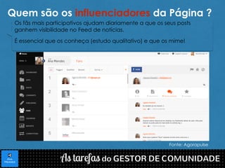 Quem são os influenciadores da Página ? 
Os fãs mais participativos ajudam diariamente a que os seus posts 
ganhem visibilidade no Feed de notícias. 
É essencial que os conheça (estudo qualitativo) e que os mime! 
Fonte: Agorapulse 
 