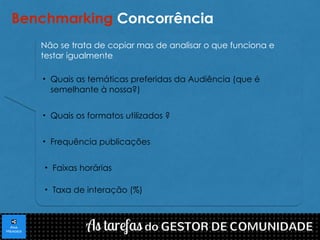 Benchmarking Concorrência 
Não se trata de copiar mas de analisar o que funciona e 
testar igualmente 
• Quais as temáticas preferidas da Audiência (que é 
semelhante à nossa?) 
• Quais os formatos utilizados ? 
• Frequência publicações 
• Faixas horárias 
• Taxa de interação (%) 
 
