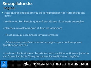 Recapitulando: 
Página: 
• Faça as suas análises em vez de confiar apenas nas “tendências dos 
gurus” 
- Avalie o seu Fan Reach- qual a % dos fãs que viu os posts da página 
- Identique os melhores posts (> taxa de interação) 
- Perceba quais os melhores temas e formatos 
-Ofereça uma mecânica mensal na página que contribua para a 
Qualificação dos Fãs 
- Invista em Publicidade no Facebook para amplificar o Alcance junto da 
sua Comunidade de Fãs e para potenciar resultados no negócio 
 