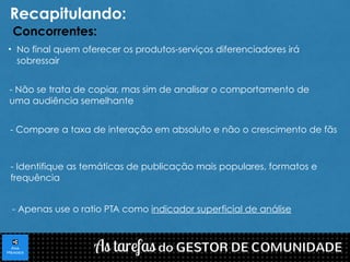 Recapitulando: 
Concorrentes: 
• No final quem oferecer os produtos-serviços diferenciadores irá 
sobressair 
- Não se trata de copiar, mas sim de analisar o comportamento de 
uma audiência semelhante 
- Compare a taxa de interação em absoluto e não o crescimento de fãs 
- Identifique as temáticas de publicação mais populares, formatos e 
frequência 
- Apenas use o ratio PTA como indicador superficial de análise 
 