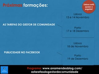 Próximas formações: 
AS TAREFAS DO GESTOR DE COMUNIDADE 
PUBLICIDADE NO FACEBOOK 
Lisboa 
13 e 14 Novembro 
Porto 
17 e 18 Dezembro 
Lisboa 
18 de Novembro 
Porto 
19 de Dezembro 
Programa: www.anamendesblog.com/ 
astarefasdogestordecomunidade 
Lisboa está 
quase a 
esgotar! 
 