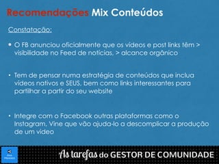 Recomendações Mix Conteúdos 
Constatação: 
O FB anunciou oficialmente que os vídeos e post links têm > 
visibilidade no Feed de notícias, > alcance orgânico 
• Tem de pensar numa estratégia de conteúdos que inclua 
vídeos nativos e SEUS, bem como links interessantes para 
partilhar a partir do seu website 
• Integre com o Facebook outras plataformas como o 
Instagram, Vine que vão ajuda-lo a descomplicar a produção 
de um video 
 