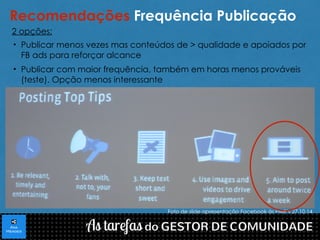 Recomendações Frequência Publicação 
2 opções: 
• Publicar menos vezes mas conteúdos de > qualidade e apoiados por 
FB ads para reforçar alcance 
• Publicar com maior frequência, também em horas menos prováveis 
(teste). Opção menos interessante 
Foto de slide apresentação Facebook às PME´s 27.10.14 
 