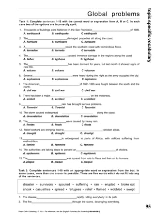 topic specific vocabulary 
95 
Global problems 
Task 1: Complete sentences 1-15 with the correct word or expression from A, B or C. In each 
case two of the options are incorrectly spelt. 
1. Thousands of buildings were flattened in the San Francisco of 1906. 
A. earthquack B. earthquake C earthquaik 
2. The damaged properties all along the coast. 
A. hurricane B. hurriccane C. huriccane 
3. A struck the southern coast with tremendous force. 
A. tornadoe B. tornado C tornaddo 
4. The ; caused immense damage in the regions along the coast 
A. taifun B. typhone C. typhoon 
5. The has been dormant for years, but last month it showed signs of 
new life. 
A. volcano B. vulcano C volcanoe 
6. Several were heard during the night as the army occupied the city. 
A. explossions B. explosiones C explosions 
I. The American of 1861-1865 was fought between the south and the 
north. 
A. civil war B. sivil war C dwil war 
8. There has been a major _____ . on the motorway. 
A. acident B. accident C. acciddent 
9. _______ rain has brought serious problems. 
A. Torrential B. Torential C Torrantiat 
10. The storm caused widespread _____________________ along the coast. 
A. devvastation B. devastation C devastation 
I1. The were caused by heavy rain. 
A. floodes B. floods C flouds 
12. Relief workers are bringing food to -stricken areas. 
A. draught B. drought C. drouhgt 
13. is widespread in parts of Africa, with millions suffering from 
malnutrition. 
A. famine B. fammine C. faminne 
14. The authorities are taking steps to prevent an of cholera. 
A. epidemmic B. epidemic C eppidemic 
15. The was spread from rats to fleas and then on to humans. 
A. plague B. plaque C plaigue 
Task 2: Complete sentences 1-10 with an appropriate word or expression from the box. In 
some cases, more than one answer is possible. There are five words which do not fit into any 
of the sentences. 
disaster • survivors • spouted • suffering • ran • erupted • broke out 
shook • casualties • spread • refugees • relief • flamed • wobbled • swept 
1. The disease rapidly, killing everybody in its path. 
2. The fire through the slums, destroying everything. 
Peter Collin Publishing. © 2001. For reference, see the English Dictionary for Students (1-901659-06-2} 
 