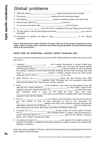topic specific vocabulary 
96 
Global problems 
3. When the volcano , people panicked and tried to escape. 
4. The ground _ violently when the earthquake began, 
5. Fierce fighting between government soldiers and rebel forces. 
6. A funeral was held for the _ of the fire. 
7. An aid convoy was sent to help of the hurricane. 
8. from the conflict in Mantagua have been fleeing across the border. 
9. The poor people in the city have experienced terrible as a result of 
the disaster. 
10. International aid agencies are trying to bring ___ to the starving 
population. 
Task 3: Now look at this report and fill in the gaps with one of the words or expressions from 
Tasks 1 and 2. In some cases, more than one answer may be possible. You may need to change 
some of the word forms. 
REPORT FROM THE INTERNATIONAL CHARITIES SUPPORT FOUNDATION (ICSF) 
The last year has been a particularly busy one for the ICSF. Outlined below are a few of the areas we have 
been busy in. 
1. Following 1 - -- rain in eastern Mozamlumbi in January, millions were 
made homeless as 2 waters rose. The water also became polluted 
and there was a cholera 3 . as people continued to use it for drinking 
and cooking. Furthermore, as the harvest had been destroyed and there was not enough food to go 
round, 4 became a problem. Charities around the world worked 
particularly hard to bring 5 to the area. 
2. Mount Etsuvius, the 6 which had been dormant since 1968, 
7 suddenly in April. Thousands had to be evacuated to camps thirty 
miles from the disaster area. They still have not been rehoused. 
3. The 8 in the Caribbean in July, which saw wind speeds of up to 180 
miles per hour, caused immense 9 on many islands. Islands off the 
Japanese coast also suffered their worst 10 in almost thirty years, 
with prolonged winds in excess of 150 miles per hour. There were many 
11 who had to be evacuated to hospitals which were not properly 
equipped to deal with the disasters. 
4. The 12 in the northern part of Somopia continued into its second 
year, with millions of acres of crops destroyed by lack of rain. Meanwhile, the 
13 between those loyal to the president and those supporting the 
rebel leader continued into its fifth year. 14 from the conflict have 
been fleeing across the border, with stories of atrocities committed by both sides. 
5. In October, afire 15 . through Londum, the ancient capital of Perania. 
The 16 , which probably started in a bakery, destroyed thousands of 
homes. There were several 17 when the fire reached a fireworks 
factory, and a number of people were killed. 
6. An outbreak of bubonic 18 was reported in the eastern provinces of 
Indocuba in November. It is believed to have been caused by a sudden increase in the number of rats 
breeding in the sewers. 
A full report will be available in February, and will be presented to the appropriate departments of the 
United Nations shortly afterwards. 
Peter Collin Publishing, © 2001. For reference, see the English Dictionary for Students (1-901659-06-2) 
 
