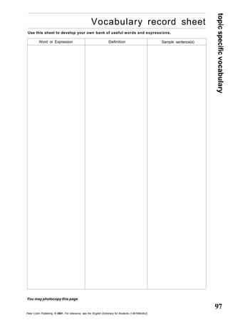 topic specific vocabulary 
97 
Vocabulary record sheet 
Use this sheet to develop your own bank of useful words and expressions. 
Word or Expression Definition Sample sentence(s) 
You may photocopy this page 
Peter Collin Publishing. ® 2001. For reference, see the English Dictionary for Students (1-901659-06-2) 
 