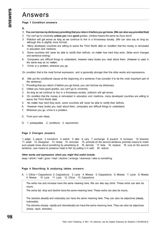 answers 98 
Answers 
Page 1 Condition answers 
A. 
1. You can borrow my dictionary providing that you return it before you go home. (We can also say provided that) 
2. You can't go to university unless you have good grades. (Unless means the same as If you don't) 
3. Pollution will get worse as long as we continue to live in a throwaway society. (We can also say so long as, 
although this is slightly more formal) 
4. Many developed countries are willing to waive the Third World debt on condition that the money is reinvested 
The verbs rise and increase have the same meaning here. We can also say climb. These verbs can also be 
nouns. 
The verbs fail, drop and decline have the same meaning here. These verbs can also be nouns. 
The adverbs steadily and noticeably can have the same meaning here. They can also be adjectives (steady, 
noticeable). 
The adverbs sharply, rapidly and dramatically can have the same meaning here. They can also be adjectives 
(sharp, rapid, dramatic). 
Peter Collin Publishing. © 2001. For reference, see the English Dictionary for Students (1-901659-06-2) 
in education and medicine. 
5. Some countries will never be able to rectify their deficits, no matter how hard they work. (Note word changes 
and sentence ending) 
6. Computers are difficult things to understand, however many books you read about them. (However is used in 
the same way as no matter) 
7. Crime is a problem, wherever you go. 
On condition that is the most formal expression, and is generally stronger than the other words and expressions. 
B. (We put the conditional clause at the beginning of a sentence if we consider it to be the most important part of 
the sentence) 
1. Providing that you return it before you go home, you can borrow my dictionary. 
2. Unless you have good grades, you can't go to university. 
3. As long as we continue to live in a throwaway society, pollution will get worse. 
4. On condition that the money is reinvested in education and medicine, many developed countries are willing to 
waive the Third World debt. 
5. No matter how hard they work, some countries will never be able to rectify their deficits. 
6. However many books you read about them, computers are difficult things to understand. 
7. Wherever you go, crime is a problem. 
C. From your own ideas. 
D. 1. prerequisites 2. conditions 3. requirement 
Page 2 Changes answers 
1. adapt 2. adjust 3. transform 4. switch 5. alter 6. vary 7. exchange 8, expand 9. increase 10. dissolve 
11. swell 12. disappear 13. renew 14. renovate 15. promote (in the second sentence, promote means to make 
sure people know about something by advertising it) 16. demote 17. fade 18. replace 19. cure (in the second 
sentence, cure means to preserve meat or fish by putting it in salt) 20. reduce 
Other words and expressions which you might find useful include: 
swap / shrink / melt / grow / heal / decline / enlarge / downsize / take to something 
Page 4 Describing & analysing tables answers 
A. 1. Cilicia + Cappadocia 2. Cappadocia 3. Lycia 4. Moesia 5. Cappadocia 6. Moesia 7. Lycia 8. Moesia 
9. Moesia 10. Lycia 11. Lycia 12. Cilicia 13. Cappadocia 
 