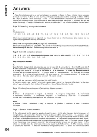 answers 
100 
Answers 
B. 
1. False. Formal letters should be as brief and to the point as possible. 2. False. 3. False 4. False. It is not necessary 
to include your name 5. True (In some countries, writing abbreviated dates could be confusing. In Britain, 1/4/00 is 
the 1 April. In the USA it is the 4 January). 6. True 7. False. (A letter which is not broken into paragraphs can be 
difficult and confusing to read. You should have at least three paragraphs: Paragraph 1: explaining why you are 
writing. Paragraph 2+: details. Final paragraph: action to be taken - e.g., 'I look forward to hearing from you soon') 
Page 8 Presenting an argument answers 
A. 
The best order is: 
1. A 2. H 3. K 4. M 5. E 6. G 7. B 8. J 9. F 10. O 11. C 12. N 13. L 14. D 15. I 16. P 
When you are asked to present an argument, you should always look at it from two sides, giving reasons why you 
agree and disagree before reaching a conclusion. 
Other words and expressions which you might find useful include: 
I believe that / despite this / in spite of this / also / thirdly /I think / finally / in conclusion / nonetheless / admittedly / 
on the contrary / at any rate / notwithstanding / for all that / even if 
Page 9 Contrast & comparison answers 
1. A 2. B 3. B 4. C (differentiate and distinguish have exactly the same meaning) 5. C 6. A 7. C 8. A 
9. B 10. C 11. A 12. C 13. C 14. B 15. B 
Page 10 Location answers 
A. 
I. parallel to / in close proximity to (we can also say near to / dose to) 2. surrounded by 3. on the left-hand side of 
4. in the bottom left-hand corner of 5. directly opposite 6. halfway between (we can also say midway between) 
7. exactly in the middle of 8. roughly in the middle of 9. at the top of 10. in the top left-hand corner of 
11. to the left of / in close proximity to 12. at right angles to / perpendicular to 13. to the left of / in close 
proximity to 14. in the top right-hand corner of 15. at the bottom of 16. in close proximity to 17. on the right-hand 
side of 18. in the bottom right-hand corner of 19, stands outside 
Other words and expressions which you might find useful include: 
in the north - south - east - west of / to the north - south - east - west of / on the corner (of a street) / on the other 
side of / approximately / in front of / behind / across from / above / below / beneath / beside 
Page 12 Joining/becoming part of something bigger answers 
Verbs 
1. linked 2. amalgamated / merged 3. blended 4. merged / amalgamated 5. incorporated 
6. integrated / assimilated 7. assimilated / integrated 8. swallowed up / took over 9. got together 
10. took over / swallowed up (swallowed up is less formal than took over) 
Nouns 
1. alliance 2. union 3. federation 4. alloy 5. compound 6. synthesis 7. unification 8. blend 9. coalition 
10. merger 
Page 13 Reason & result answers 
1. The police asked him his reason for speeding through the town. 2. He failed his exam due to / on account of/ 
owing to (these expressions have the same meaning as because of} his lack of revision. 3. A persistent cough 
prompted him to seek professional medical help. 4. She started haranguing the crowd with the aim of starting a riot. 
5. He spent the whole weekend revising in order to pass his exams. 6. They came in quietly so as not to wake anyone. 
7. He refused to lend anyone money on the grounds that people rarely repay a loan. 8. The bank manager refused 
to lend the company more money on account of / due to / owing to its low turnover and poor sales history. 9. The 
school was forced to close due to / on account of / owing to poor student attendance. 10. What were your motives 
in upsetting me like that? 11. What are the effects of a large earthquake? 12. Stress and overwork can affect 
Peter Collin Publishing, (c) 2001. For reference, see the English Dictionary for Students (1-901659-06-2) 
 