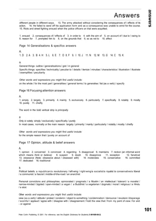 answers 
101 
Answers 
different people in different ways. 13, The army attacked without considering the consequences of / effects of its 
action. 14. He failed to send off his application form and as a consequence was unable to enrol for the course. 
15. Riots and street fighting ensued when the police officers on trial were acquitted. 
1. ensued 2. consequences of / effects of 3. in order to 4. with the aim of 5. on account of / due to / owing to 
6. reason for 7, prompted him to 8, on the grounds that 9, so as not to 10. affect 
Page 14 Generalisations & specifics answers 
A. 
1. D 2. A 3. B 4. H 5. L 6. E 7. O 8. F 9. I 10. J 11. N 12. M 13. G 14. C 15. K 
B. 
General things: outline / generalisations / gist / in general 
Specific things: specifies / technicality / peculiar to / details / itemize / minutiae / characteristics / illustration / illustrate 
/ exemplifies / peculiarity 
Other words and expressions you might find useful include: 
on the whole / for the most part / generalities / general terms / to generalise / list (as a verb) / specify 
Page 16 Focusing attention answers 
A. 
1. simply 2. largely 3. primarily 4. mainly 5. exclusively 6. particularly 7. specifically 8. notably 9. mostly 
10. purely 11. chiefly 
The word in the bold vertical strip is principally 
B. 
Only or solely: simply / exclusively / specifically / purely 
In most cases, normally or the main reason: largely / primarily / mainly / particularly / notably / mostly / chiefly 
Other words and expressions you might find useful include: 
for the simple reason that / purely on account of 
Page 17 Opinion, attitude & belief answers 
A. 
1. opinion 2. concerned 3. convinced 4. regarding 5. disapproval 6. maintains 7. reckon (an informal word 
which means think or believe) 8. suspect 9. doubt 10. disapprove 11. exception 12. fanatical 
13. obsessive (Note: obsessive about / obsessed with) 14. moderates 15. conservative 16. committed 
17. dedicated 18. traditional 
B. 
Political beliefs: a republican/a revolutionary / left-wing / right-wing/a socialist/a royalist la conservative/a liberal 
/ a communist / a fascist / middle-of-the-road / an anarchist 
Personal convictions and philosophies: opinionated / pragmatic / a Muslim / an intellectual / tolerant / a moralist / 
narrow-minded / bigoted / open-minded / a vegan / a Buddhist / a vegetarian / dogmatic / moral / religious / a Hindu 
/ a stoic 
Other words and expressions you might find useful include: 
view (as a verb) / attitude / protest / condemn / object to something / condemnation / denounce / revulsion /disparage 
/ scornful / applaud / agree with / disagree with / disagreement / hold the view that / from my point of view / for and 
- or against 
Peter Collin Publishing. © 2001. For reference, see the English Dictionary for Students (1-901659-06-2) 
 