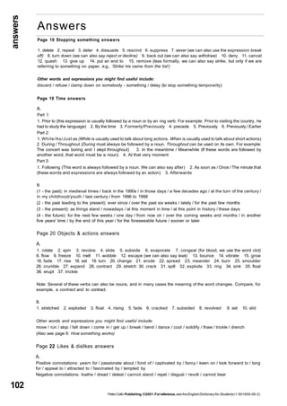 answers 
102 
Answers 
Page 18 Stopping something answers 
1. delete 2. repeal 3. deter 4. dissuade 5. rescind 6. suppress 7. sever (we can also use the expression break 
off) 8. turn down (we can also say reject or decline) 9. back out (we can also say withdraw) 10. deny 11. cancel 
12. quash 13. give up 14. put an end to 15. remove (less formally, we can also say strike, but only if we are 
referring to something on paper, e.g., 'Strike his name from the list') 
Other words and expressions you might find useful include: 
discard / refuse / clamp down on somebody - something / delay (to stop something temporarily) 
Page 19 Time answers 
A. 
Part 1: 
1. Prior to (this expression is usually followed by a noun or by an -ing verb: For example: Prior to visiting the country, he 
had to study the language) 2. By the time 3. Formerly/Previously 4. precede 5. Previously 6. Previously / Earlier 
Part 2: 
1. While/As/Just as (While is usually used to talk about long actions. When is usually used to talk about short actions) 
2. During / Throughout (During must always be followed by a noun. Throughout can be used on its own. For example: 
The concert was boring and I slept throughout) 3. In the meantime / Meanwhile (If these words are followed by 
another word, that word must be a noun) 4. At that very moment 
Part 3: 
1. Following (This word is always followed by a noun. We can also say after) 2. As soon as / Once / The minute that 
(these words and expressions are always followed by an action) 3. Afterwards 
B. 
(1 - the past): in medieval times / back in the 1990s / in those days / a few decades ago / at the turn of the century / 
in my childhood/youth / last century / from 1996 to 1998 
(2 - the past leading to the present): ever since / over the past six weeks / lately / for the past few months 
(3 - the present): as things stand / nowadays / at this moment in time / at this point in history / these days 
(4 - the future): for the next few weeks / one day / from now on / over the coming weeks and months / in another 
five years' time / by the end of this year / for the foreseeable future / sooner or later 
Page 20 Objects & actions answers 
A. 
1. rotate 2. spin 3. revolve 4. slide 5. subside 6. evaporate 7. congeal (for blood, we use the word clot) 
8. flow 9. freeze 10. melt 11. wobble 12. escape (we can also say leak) 13. bounce 14. vibrate 15. grow 
16. fade 17. rise 18. set 19. turn 20. change 21. erode 22. spread 23. meander 24. burn 25. smoulder 
26. crumble 27. expand 28. contract 29. stretch 30. crack 31. spill 32. explode 33. ring 34. sink 35. float 
36. erupt 37. trickle 
Note: Several of these verbs can also be nouns, and in many cases the meaning of the word changes. Compare, for 
example, a contract and to contract. 
B. 
1. stretched 2. exploded 3. float 4. rising 5. fade 6. cracked 7. subsided 8. revolved 9. set 10. slid 
Other words and expressions you might find useful include: 
move / run / stop / fall down / come in / get up / break / bend / dance / cool / solidify / thaw / trickle / drench 
(Also see page 6: How something works) 
Page 22 Likes & dislikes answers 
A. 
Positive connotations: yearn for / passionate about / fond of / captivated by / fancy / keen on / look forward to / long 
for / appeal to / attracted to / fascinated by / tempted by 
Negative connotations: loathe / dread / detest / cannot stand / repel / disgust / revolt / cannot bear 
Peter Collin Publishing. ©2001. For reference, see the English Dictionary for Students (1-901659-06-2) 
 