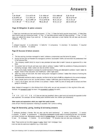 answers 
103 
Answers 
B. 
Page 24 Obligation & option answers 
A. 
1. False (you must take your own pencil and eraser) 2. True 3. False (he had to pay the money back) 4. False (they 
don't have to pay any income tax at all) 5. True 6. False (the doctors made him stop smoking) 7. True 8. False 
(you can attend the classes if you want to) 9. False (you must wear a crash helmet. We can also use the word 
obligatory) 10. True 
B. 
1. obliged / required 2. no alternative 3. liable for 4. compulsory 5. voluntary 6. mandatory 7. required 
8. forced 9. optional 10. exempt 
Page 25 Success & failure answers 
A. 
1. The two warring countries managed to reach / achieve a compromise over the terms for peace. v; 
2. During his first year as President he managed to achieve / accomplish / fulfil a lot more than his predecessor had 
in the previous five. 
3. The company couldn't aford to move to new premises but were able to reach I secure an agreement for a new 
lease. 
4. He worked hard at his job and was soon able to achieve / realize / fulfil his ambitions of being promoted to 
marketing manager. (Note: realize can also be written realise) 
5. The country badly needed to increase its overall standard of living and attempted to achieve / reach / attain its 
targets - those of free education and healthcare - within eight years. 
6. After four years of hard work, the motor racing team managed to achieve / realise their dreams of winning the 
Monaco Grand Prix. 
7. He desperately wanted to start a new job, but first of all he had to fulfil his obligations to his current employer. 
8. Many people want to be rich, but few achieve / realize / fulfil their goal of becoming millionaires. 
9. I have a lot of plans, and one of them is to achieve / realize / fulfil my aims of doing well at school and then 
going to university. 
Note: Instead of manage to (+ the infinitive form of the verb), we can say succeed in (+ the -ing form of the verb. 
Example: He managed to pass his exam / He succeeded in passing his exam) 
6. 
1. B 2. A 3. B 4. C 5. B 6. C (we can also say backfired, when a plan turns out exactly the opposite to what 
was expected. For example: All their holiday plans backfired when the children got chickenpox) 
Other words and expressions which you might find useful include: 
come off (an informal expression meaning to succeed) / fail / come to nothing 
Page 26 Ownership, giving, lending & borrowing answers 
A. 
1. landlords (landlady = female. We can also use the word landowner) 2. owners / proprietors 3. owners 
4. property 5. estate 6. possessions 7. belongings (possessions usually refers to everything we own - for example, 
our homes, furniture, etc. Belongings usually refers to smaller things - for example, a coat, a briefcase, etc.) 8. lease 
9. loan 10. mortgage 11. tenants 12. rent/mortgage 13. donation (we can also say contribution) 
Note: These words can be either nouns or verbs: lease / rent / mortgage / loan. 
Loan can also be used as an adjective, e.g., a loan shark 
Peter Collin Publishing. © 2001. For reference, see the English Dictionary for Students (1-901659-06-2) 
 