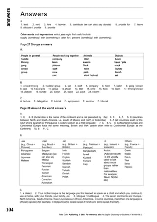 answers 
104 
Answers 
B. 
1. lend 2. rent 3. hire 4. borrow 5. contribute (we can also say donate) 6. provide for 7. leave 
8. allocate / provide 9. provide 
People in general People working together Animals Objects 
huddle company litter batch 
throng team swarm heap / pile 
gang platoon flock stack 
crowd staff herd bundle 
group crew pack bunch 
cast shoal /school set 
-ese 
(e.g., China = 
Chinese) 
Portuguese 
Lebanese 
Japanese 
Maltese 
-(i)an 
(e.g.,Brazil = 
Brazilian) 
Belgian 
Malaysian (we 
can also say 
Malay) 
Norwegian 
Peruvian 
Russian 
Iranian 
American 
Canadian 
Australian 
-ish 
(e.g., Britain = 
British) 
Irish 
Finnish 
English 
Scottish 
Swedish 
Spanish 
Turkish 
Danish 
Polish 
-i 
(e.g., Pakistan = 
Pakistani) 
Bangladeshi 
Israeli 
Kuwaiti 
Yemeni 
Iraqi 
-ic 
(e.g., Iceland = 
Icelandic) 
Arabic 
(Adjectives with 
-ic are usually 
used to talk 
about racial 
groups rather 
than 
nationalities. 
For example, 
Slavic, Nordic, 
etc.) 
Others 
(e.g., France = 
French) 
Greek 
Welsh 
Dutch 
Thai 
Swiss 
Filipino 
Other words and expressions which you might find useful include: 
supply (somebody) with (something) / cater for / present (somebody) with (something) 
Page 27 Groups answers 
A. 
B. 
1. crowd/throng 2. huddle/ group 3. set 4. staff 5. company 6. herd 7. batch 8. gang / crowd 
9. cast 10. heap/pile 11. group 12. shoal 13. litter 14. crew 15. flock 16. team 17. throng/crowd 
18. platoon 19. bundle 20. bunch 21. stack 22. pack 23. swarm 
C. 
A. lecture B. delegation C. tutorial D. symposium E. seminar F. tribunal 
Page 28 Around the world answers 
A. 
1. C 2. B (Antarctica is the name of the continent and is not preceded by the) 3. B 4. A 5. C (countries 
between North and South America, i.e., south of Mexico and north of Colombia) 6. A (all countries south of the 
USA where Spanish or Portuguese is widely spoken as a first language) 7. C 8. C 9. C (Mainland Europe and 
Continental Europe have the same meaning. British and Irish people often refer to Continental Europe as the 
Continent) 10. B 11. C 
B. 
C. 
1. a dialect 2. Your mother tongue is the language you first learned to speak as a child and which you continue to 
use at home, with your friends, your family, etc. 3. bilingual / multilingual 4. The seven continents are: Europe / 
North America / South America / Asia / Australasia / Africa / Antarctica, in some countries, more than one language is 
officially spoken (for example, in Belgium some people speak French and some speak Flemish). 
Peter Collin Publishing. © 2001. For reference, see the English Dictionary for Students (1-901659-06-2) 
 