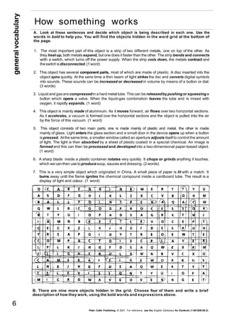 A. Look at these sentences and decide which object is being described in each one. Use the 
words in bold to help you. You will find the objects hidden in the word grid at the bottom of 
the page. 
1. The most important part of this object is a strip of two different metals, one on top of the other. As 
they heat up, both metals expand, but one does it faster than the other. The strip bends and connects 
with a switch, which turns off the power supply. When the strip cools down, the metals contract and 
the switch is disconnected. (1 word) 
2. This object has several component parts, most of which are made of plastic. A disc inserted into the 
object spins quickly. At the same time a thin beam of light strikes the disc and converts digital symbols 
into sounds. These sounds can be increased or decreased in volume by means of a button or dial. 
(3 words) 
3. Liquid and gas are compressed in a hard metal tube. This can be released by pushing or squeezing a 
button which opens a valve. When the liquid-gas combination leaves the tube and is mixed with 
oxygen, it rapidly expands. (1 word) 
4. This object is mainly made of aluminium. As it moves forward, air flows over two horizontal sections. 
As it accelerates, a vacuum is formed over the horizontal sections and the object is pulled into the air 
by the force of this vacuum. (1 word) 
5. This object consists of two main parts; one is made mainly of plastic and metal, the other is made 
mainly of glass. Light enters the glass section and a small door in the device opens up when a button 
is pressed. At the same time, a smaller window called an aperture adjusts itself to control the amount 
of light. The light is then absorbed by a sheet of plastic coated in a special chemical. An image is 
formed and this can then be processed and developed into a two-dimensional paper-based object. 
(1 word) 
6. A sharp blade inside a plastic container rotates very quickly. It chops or grinds anything it touches, 
which we can then use to produce soup, sauces and dressing. (2 words) 
7. This is a very simple object which originated in China. A small piece of paper is lit with a match. It 
burns away until the flame ignites the chemical compound inside a cardboard tube. The result is a 
display of light and colour. (1 word) 
B. There are nine more objects hidden in the grid. Choose four of them and write a brief 
description of how they work, using the bold words and expressions above. 
Peter Collin Publishing. © 2001. For reference, see the English Dictionary for Students (1-901659-06-2) 
general vocabulary 6 
How something works 
 
