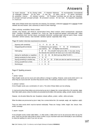 answers 
107 
15. invent / discover 16. for / During / while 17. However / Moreover 18. inconsiderable / Inconsiderate 
19. intolerable / intolerant 20. job / work 21. lies / lay 22. watch / look at 23. permit / permission 
24. possibility / chance 25. practise / practice 26. Priceless / worthless (we can also say valueless) 
27. principle / principal / principal / principle 28. procession / process 29. rise / raise 30. respectful / respectable 
31. treat/cure 
Note: some of these words have more than one meaning. For example, a television channel and a channel of water 
between two land masses. Use a dictionary to check for other meanings. 
Other confusing words/false friends include: 
actually - now / already - yet / afraid of - worried about / bring - fetch / conduct - direct / consequences - sequences 
driver - chauffeur / formidable - wonderful / fun - funny / go - play (for sports and games) / come along with - follow 
kind - sympathetic / lend - borrow / nature - countryside / overcome - overtake / pass - take (an exam) / recipe - receipt 
remember - remind / scenery - view / sensible - sensitive / special - especially / take - bring 
Page 44 Useful interview expressions answers 
Agreeing with somebody: 
Disagreeing with somebody: 
Interrupting: 
Asking for clarification or repetition: 
Asking somebody for their opinion: 
Saying something in another way: 
Giving yourself time to think: 
Summing up: 
13 17 18 23 26 30 
10 (followed by your opinion) 11 16 19 24 (followed by 
your opinion) 29 33 (slightly more forceful) 
9 28 35 (You shouldn't interrupt too often. In any case, during 
the interview the examiner will leave you to do most of the talking) 
6 12 22 32 36 (Don't just say What? Or Eh? ) 
5 14 37 
3 8 20 21 25 27 (this can also be used for summing up) 
1 7 21 34 
2 4 15 31 
Page 47 Spelling answers 
A. 
1. advise = advice 
Many English words can be nouns and verbs without a change in spelling. However, some words which end in -ice 
when they are nouns end with -ise when they become verbs. For example, practice (noun) = practise (verb) 
2. acheive = achieve 
A lot of English words use a combination of i and e. The order of these letters can be confusing. 
In most words where these letters are pronounced as ee (as in cheese), the i comes before the e (for example, siege, 
thief, field, belief, piece) unless the letters are preceded by the letter c (for example, ceiling, conceit, receive, deceive). 
However, not all words follow this rule. Exceptions include caffeine, protein, neither, either and seize. 
When the letters are pronounced ay (as in hate), the e comes before the i (for example, weigh, veil, neighbour, eight). 
There are other words which must be learned individually. These are: foreign, forfeit, height, heir, leisure, their, 
surfeit, sovereign. 
3. aquire = acquire 
A lot of English words contain silent letters - in other words, a letter which we do not pronounce when we say the 
word. There are very few rules to tell you which is which, so you must learn each word individually or use a dictionary 
to check the spelling of a word if you are not sure. 
Peter Collin Publishing. © 2001. For reference, see the English Dictionary for Students (1-901659-06-2) 
Answers 
 
