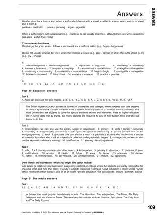 answers 
109 
We also drop the e from a word when a suffix which begins with a vowel is added to a word which ends in a vowel 
plus a silent e: 
continue - continuity pusrue - pursuing argue - arguable 
When a suffix begins with a consonant (e.g., -ment) we do not usually drop the e, although there are some exceptions 
(eg., awe - awful, true - truly) 
7. happyness = happiness 
We change the y to i when it follows a consonant and a suffix is added (e.g., happy - happiness) 
We do not usually change the y to i when the y follows a vowel (e.g., play - playful) or when the suffix added is -ing 
(e.g., pry - prying) 
B. 
1. acknowledgment = acknowledgement 2. argueable = arguable 3. benefitting = benefiting 
4. busness = business 5. campain = campaign 6. cancelations = cancellations 7. changable = changeable 
8. condeming = condemning 9. consientious = conscientious 10. hieght = height 11. managable = manageable 
12. decieved = deceived 13. lifes = lives 14. survivers = survivors 15. practice = practise 
C. 
1.C 2. B 3. B 4.A 5.C 6. C 7. C 8. B 9. C 10. C 11. A 
Page 49 Education answers 
Task 1 
1. A (we can also use the word retake), 2. B, 3. B, 4. C, 5. C, 6. A, 7. C, 8. B, 9. B, 10. C, 11. B, 12. A 
The British higher education system is formed of universities and colleges, where students can take degrees 
in various specialized subjects. Students need a certain level of passes at 'A' levels to enter a university, and 
most universities ask students to come for special entrance exams and interviews. Fees in higher education 
are in some cases met by grants, but many students are required to pay for their tuition fees and take out 
loans to do this. 
Task 2 
1. kindergarten (we can also use the words nursery or playschool) 2. primary 3. skills / literacy / numeracy 
4. secondary 5. discipline (this can also be a verb) / pass (the opposite of this is fail} 6. course (we can also use the 
word programme) 7. enrol 8. graduate (this can also be a noun - a graduate; a student who has finished a course 
at university. A student who is still at university is called an undergraduate) I degree 9. correspondence (we can also 
use the expression distance learning) 10. qualifications 11. evening class/day release 
Task 3 
1. skills, 2 + 3. literacy/numeracy (in either order), 4. kindergarten, 5. primary, 6. secondary, 7. discipline, 8. pass, 
9. qualifications, 10. acquire, 11. health, 12. further, 13. enrol, 14. higher, 15. graduate, 16. degree, 
17. higher, 18. evening class, 19. day release, 20. correspondence, 21. mature, 22. opportunity 
Other words and expressions which you might find useful include: 
pupil power (a relatively new expression suggesting a school or college where the students are partly responsible for 
choosing what and how they learn) / faculty / subject / resources / campus / adult education / infant school / junior 
school / comprehensive school / take or sit an exam / private education / co-educational / lecture / seminar / tutorial 
Page 51 The media answers 
Task 1 
1.E 2. H 3. C 
In Britain, the 
Telegraph and 
and The Daily 
4. B 5. A 
most popular 
the Financial 
Express 
6. D 7. L 8. F 9. I 10. M 11. J 
broadsheets include : The Guardian, The 
Times. The most popular tabloids include: 
12. K 13 
Independent, 
The Sun, The 
G 
The Times, 
Mirror, The 
The Daily 
Daily Mail 
Peter Collin Publishing. © 2001. For reference, see the English Dictionary for Students (1-901659-06-2) 
Answers 
 