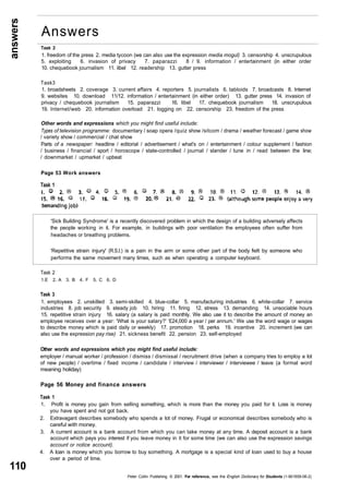 answers 
110 
Task 2 
1. freedom of the press 2. media tycoon (we can also use the expression media mogul) 3. censorship 4. unscrupulous 
5. exploiting 6. invasion of privacy 7. paparazzi 8 / 9. information / entertainment (in either order 
10. chequebook journalism 11. libel 12. readership 13. gutter press 
Task3 
1. broadsheets 2. coverage 3. current affairs 4. reporters 5. journalists 6. tabloids 7. broadcasts 8. Internet 
9. websites 10. download 11/12. information / entertainment (in either order) 13. gutter press 14. invasion of 
privacy / chequebook journalism 15. paparazzi 16. libel 17. chequebook journalism 18. unscrupulous 
19. Internet/web 20. information overload 21. logging on 22. censorship 23. freedom of the press 
Other words and expressions which you might find useful include: 
Types of television programme: documentary / soap opera /quiz show /sitcom / drama / weather forecast / game show 
/ variety show / commercial / chat show 
Parts of a newspaper: headline / editorial / advertisement / what's on / entertainment / colour supplement / fashion 
/ business / financial / sport / horoscope / state-controlled / journal / slander / tune in / read between the line; 
/ downmarket / upmarket / upbeat 
Page 53 Work answers 
Task 1 
'Sick Building Syndrome' is a recently discovered problem in which the design of a building adversely affects 
the people working in it. For example, in buildings with poor ventilation the employees often suffer from 
headaches or breathing problems. 
'Repetitive strain injury' (R.S.I.) is a pain in the arm or some other part of the body felt by someone who 
performs the same movement many times, such as when operating a computer keyboard. 
Task 2 
1.E 2. A 3. B 4. F 5. C 6. D 
Task 3 
1. employees 2. unskilled 3. semi-skilled 4. blue-collar 5. manufacturing industries 6. white-collar 7. service 
industries 8. job security 9. steady job 10. hiring 11. firing 12. stress 13. demanding 14. unsociable hours 
15. repetitive strain injury 16. salary (a salary is paid monthly. We also use it to describe the amount of money an 
employee receives over a year: 'What is your salary?' '£24,000 a year / per annum.' We use the word wage or wages 
to describe money which is paid daily or weekly) 17. promotion 18. perks 19. incentive 20. increment (we can 
also use the expression pay rise) 21. sickness benefit 22. pension 23. self-employed 
Other words and expressions which you might find useful include: 
employer / manual worker / profession / dismiss / dismissal / recruitment drive (when a company tries to employ a lot 
of new people) / overtime / fixed income / candidate / interview / interviewer / interviewee / leave (a formal word 
meaning holiday) 
Page 56 Money and finance answers 
Task 1 
1. Profit is money you gain from selling something, which is more than the money you paid for it. Loss is money 
you have spent and not got back. 
2. Extravagant describes somebody who spends a lot of money. Frugal or economical describes somebody who is 
careful with money. 
3. A current account is a bank account from which you can take money at any time. A deposit account is a bank 
account which pays you interest if you leave money in it for some time (we can also use the expression savings 
account or notice account). 
4. A loan is money which you borrow to buy something. A mortgage is a special kind of loan used to buy a house 
over a period of time. 
Peter Collin Publishing. © 2001. For reference, see the English Dictionary for Students (1-901659-06-2) 
Answers 
 