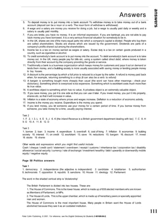 answers 
111 
5. To deposit money is to put money into a bank account To withdraw money is to take money out of a bank 
account (deposit can be a noun or a verb. The noun form of withdraw is withdrawal). 
6. A wage and a salary are money you receive for doing a job, but a wage is usually paid daily or weekly and a 
salary is usually paid monthly. 
7. If you are broke, you have no money. It is an informal expression. If you are bankrupt, you are not able to pay 
back money you have borrowed. It is a very serious financial situation for somebody to be in. 
8. In the UK, shares are one of the many equal parts into which a company's capital is divided. People who buy them 
are called shareholders. Stocks are shares which are issued by the government. Dividends are parts of a 
company's profits shared out among the shareholders. 
9. Income tax is a tax on money earned as wages or salary. Excise duty is a tax on certain goods produced in a 
country, such as cigarettes or alcohol. 
10. To credit somebody's bank account is to put money into the account. To debit somebody's bank account is to take 
money out. In the UK, many people pay for bills etc. using a system called direct debit, where money is taken 
directly from their account by the company providing the goods or service. 
11. Traditionally a bank is a business organization which keeps money for customers and pays it out on demand or 
lends them money, and a building society is more usually associated with saving money or lending people money 
to buy houses. 
12. A discount is the percentage by which a full price is reduced to a buyer by the seller. A refund is money paid back 
when, for example, returning something to a shop (It can also be a verb: to refund) 
13. A bargain is something bought more cheaply than usual (the word can have other meanings - check your 
dictionary). Something which is overpriced is too expensive. Something which is exorbitant costs much more than 
its true value. 
14. A worthless object is something which has no value. A priceless object is an extremely valuable object. 
15. If you save money, you put it to one side so that you can use it later. If you invest money, you put it into property, 
shares etc. so that it will increase in value. 
16. Inflation is a state of economy where prices and wages increase. Deflation is a reduction of economic activity. 
17. Income is the money you receive. Expenditure is the money you spend. 
18. If you lend money, you let someone use your money for a certain period of time. If you borrow money from 
someone, you take money for a time, usually paying interest. 
Task 2 
1. F 2. I 3. L 4. E 5. J 6. K (the Inland Revenue is a British government department dealing with tax) 7. C 8. H 
9. G 10. A 11. B 12. D 
Task 3 
1. borrow 2. loan 3. income 4. expenditure 5. overdraft 6, cost of living 7. Inflation 8. economise 9. building 
society 10. interest 11. on credit 12. exorbitant 13. save 14. reductions 15. bargain 16. discount 17. invest 
18. stocks 19. shares 
Other words and expressions which you might find useful include: 
Cash / cheque / credit card / statement / overdrawn / receipt / customs / inheritance tax / corporation tax / disability 
allowance / social security / currency / rate of exchange / investment /wealthy / debt / upwardly or downwardly mobile 
equity / negative equity 
Page 58 Politics answers 
Task 1 
1. democracy 2. independence (the adjective is independent) 3. candidate 4. totalitarian 5. authoritarian 
6. technocrats 7. opposition 8. republic 9. sanctions 10. House 11. ideology 12. Parliament 
The word in the shaded vertical strip is 'dictatorship' 
The British Parliament is divided into two houses. These are: 
1. The House of Commons. This is the lower house, which is made up of 659 elected members who are known 
as Members of Parliament, or MPs. 
2. The House of Lords. This is the upper chamber, which is made up of hereditary peers or specially appointed 
men and women. 
The House of Commons is the most important house. Many people in Britain want the House of Lords 
abolished because they see it as an outdated institution. 
Peter Collin Publishing, © 2001. For reference, see the English Dictionary for Students (1-901659-06-2) 
Answers 
 