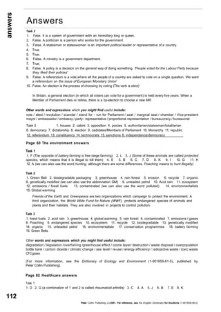 answers 
112 
Task 2 
1. False. It is a system of government with an hereditary king or queen. 
2. False. A politician is a person who works for the government. 
3. False. A statesman or stateswoman is an important political leader or representative of a country. 
4. True. 
5. True. 
6. False. A ministry is a government department. 
7. True, 
8. False. A policy is a decision on the general way of doing something. 'People voted for the Labour Party because 
they liked their policies' 
9. False. A referendum is a vote where all the people of a country are asked to vote on a single question. We want 
a referendum on the issue of European Monetary Union' 
10. False. An election is the process of choosing by voting (The verb is elect) 
In Britain, a general election (in which all voters can vote for a government) is held every five years. When a 
Member of Parliament dies or retires, there is a by-election to choose a new MR 
Other words and expressions which you might find useful include: 
vote / elect / revolution / scandal / stand for - run for Parliament / seat / marginal seat / chamber / Vice-president 
mayor / ambassador / embassy / party / representative / proportional representation / bureaucracy / bureaucrat 
Task 3 1. houses 2. cabint 3. opposition 4. poicies 5. authoritarian/statesman/totalitarian 
6. democracy 7. dictatorship 8. election 9. cadidates/Members of Parliament 10. Monarchy 11. republic 
12. referendum 13. constituency 14. technocrats 15. sanctions 6. independence/democracy 
Page 60 The environment answers 
Task 1 
1. F (The opposite of battery farming is free range farming) 2. L 3. J (Some of these animals are called protected 
species, which means that it is illegal to kill them) 4. E 5. B 6. C 7. D 8. K 9. I 10. G 11. H 
12. A (we can also use the word hunting, although there are some differences. Poaching means to hunt illegally) 
Task 2 
1. Green Belt 2. biodegradable packaging 3. greenhouse 4. rain forest 5. erosion 6. recycle 7. organic 
8. genetically modified (we can also use the abbreviation GM) 9. unleaded petrol 10. Acid rain 11. ecosystem 
12. emissions / fossil fuels 13. contaminated (we can also use the word polluted) 14. environmentalists 
15. Global warming 
Friends of the Earth and Greenpeace are two organizations which campaign to protect the environment. A 
third organization, the World Wide Fund for Nature (WWF), protects endangered species of animals and 
plants and their habitats. They are also involved in projects to control pollution. 
Task 3 
1. fossil fuels 2. acid rain 3. greenhouse 4. global warming 5. rain forest 6. contaminated 7. emissions / gases 
8. Poaching 9. endangered species 10. ecosystem 11. recycle 12. biodegradable 13. genetically modified 
14. organic 15. unleaded petrol 16. environmentalists 17. conservation programmes 18. battery farming 
19. Green Belts 
Other words and expressions which you might find useful include: 
degradation / legislation /overfishing /greenhouse effect / ozone layer/ destruction / waste disposal / overpopulation 
bottle bank / carbon dioxide / climatic change / sea level / re-use / energy efficiency / radioactive waste / toxic waste 
CFC gases 
(For more information, see the Dictionary of Ecology and Environment (1-901659-61-5), published by 
Peter Collin Publishing). 
Page 62 Healthcare answers 
Task 1 
1. D 2. G (a combination of 1 and 2 is called rheumatoid arthritis) 3. C 4. A 5. J 6. B 7. E 8. K 
Peter Collin Publishing. (c) 2001. For reference, see the English Dictionary for Students (1-901659-06-2) 
Answers 
 